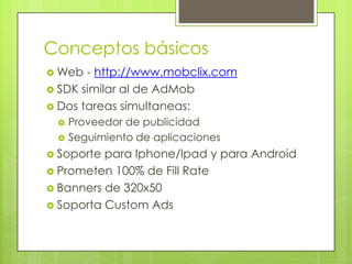 Conceptos básicosWeb - http://www.mobclix.comSDK similar al de AdMobDos tareas simultaneas: Proveedor de publicidadSeguimiento de aplicacionesSoporte para Iphone/Ipad y para AndroidPrometen 100% de Fill RateBanners de 320x50Soporta Custom Ads