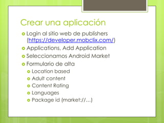 Crear una aplicaciónLogin al sitio web de publishers (https://developer.mobclix.com/)Applications, Add ApplicationSeleccionamos Android MarketFormulario de altaLocation basedAdult contentContent RatingLanguagesPackage id (market://…)