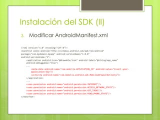 Instalación del SDK (II)Modificar AndroidManifest.xml<?xml version="1.0" encoding="utf-8"?><manifest xmlns:android="http://schemas.android.com/apk/res/android"package="com.mydomain.myapp" android:versionName="1.0.0"android:versionCode="1"><application android:icon="@drawable/icon" android:label="@string/app_name" android:debuggable="true">...<meta-data android:name="com.mobclix.APPLICATION_ID" android:value="insert-your-application-key"/><activity android:name="com.mobclix.android.sdk.MobclixBrowserActivity"/></application>...<uses-permission android:name="android.permission.INTERNET"/><uses-permission android:name="android.permission.ACCESS_NETWORK_STATE"/><uses-permission android:name="android.permission.GET_TASKS"/><uses-permission android:name="android.permission.READ_PHONE_STATE"/></manifest>