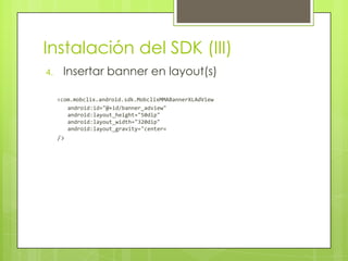 Instalación del SDK (III)Insertar banner en layout(s)<com.mobclix.android.sdk.MobclixMMABannerXLAdViewandroid:id="@+id/banner_adview"android:layout_height="50dip"android:layout_width="320dip"android:layout_gravity="center«/>