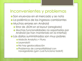 Inconvenientes y problemasSon «nuevos» en el mercado y se notaLa polémica de los ingresos cambiantesMuchos errores en AndroidError de JSON en el layout (arreglado)Muchas funcionalidades no soportadas por Android (se han mantenido en la interfaz)Los datos suministrados son muy pobresMobclix Analytics < FlurryLeyenda!!!No hay geolocalizaciónProblemas de compatibilidad con navegadores (¿en cual funciona todo?)