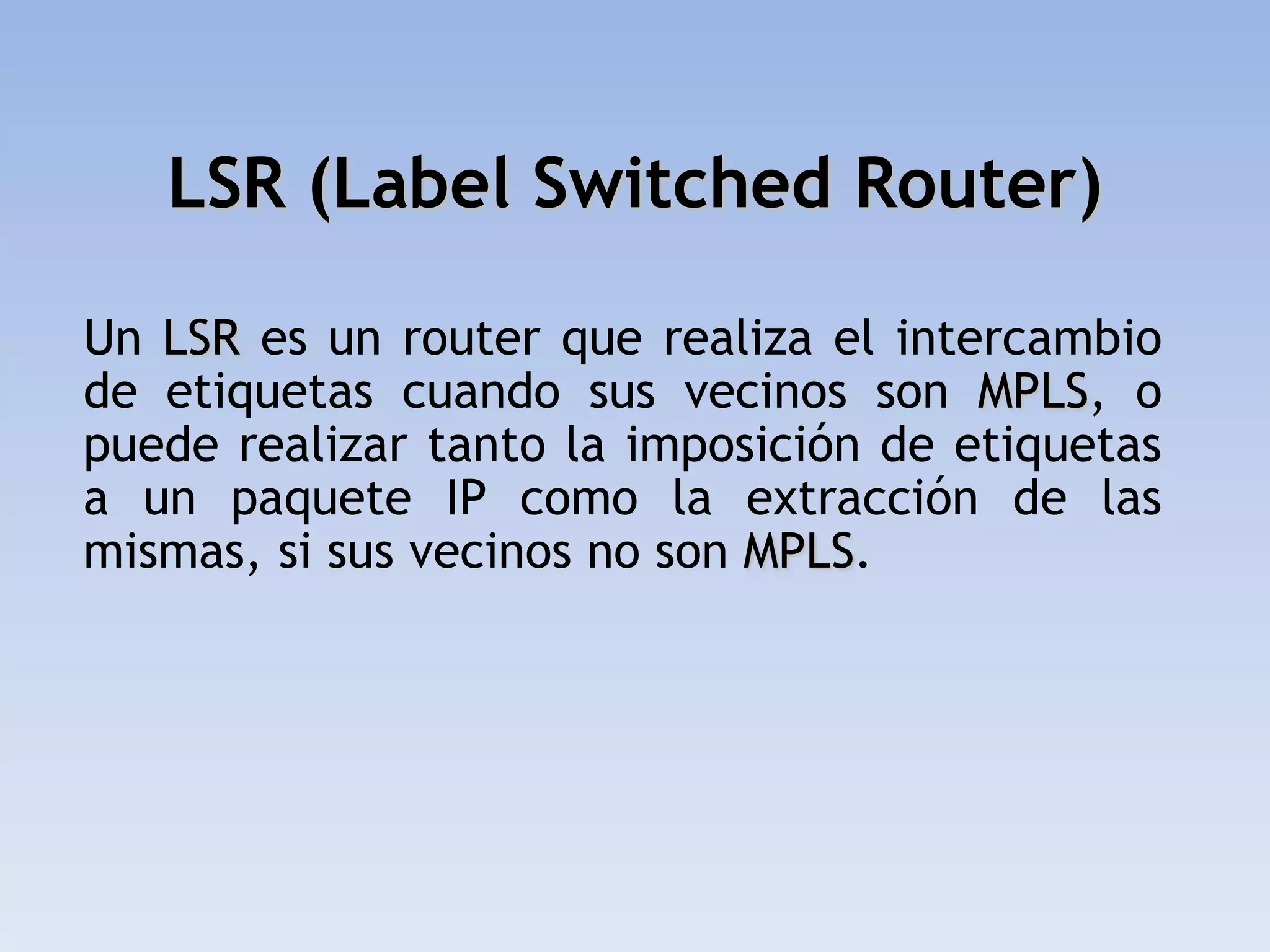 LSR (Label Switched Router)

Un LSR es un router que realiza el intercambio
de etiquetas cuando sus vecinos son MPLS, o
puede realizar tanto la imposición de etiquetas
a un paquete IP como la extracción de las
mismas, si sus vecinos no son MPLS.
 