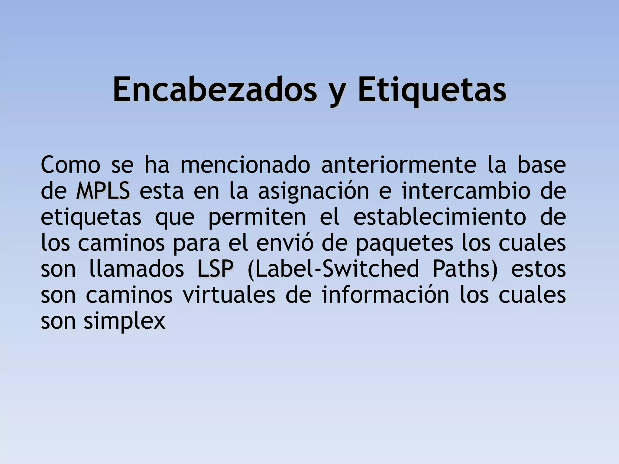 Encabezados y Etiquetas

Como se ha mencionado anteriormente la base
de MPLS esta en la asignación e intercambio de
etiquetas que permiten el establecimiento de
los caminos para el envió de paquetes los cuales
son llamados LSP (Label-Switched Paths) estos
son caminos virtuales de información los cuales
son simplex
 