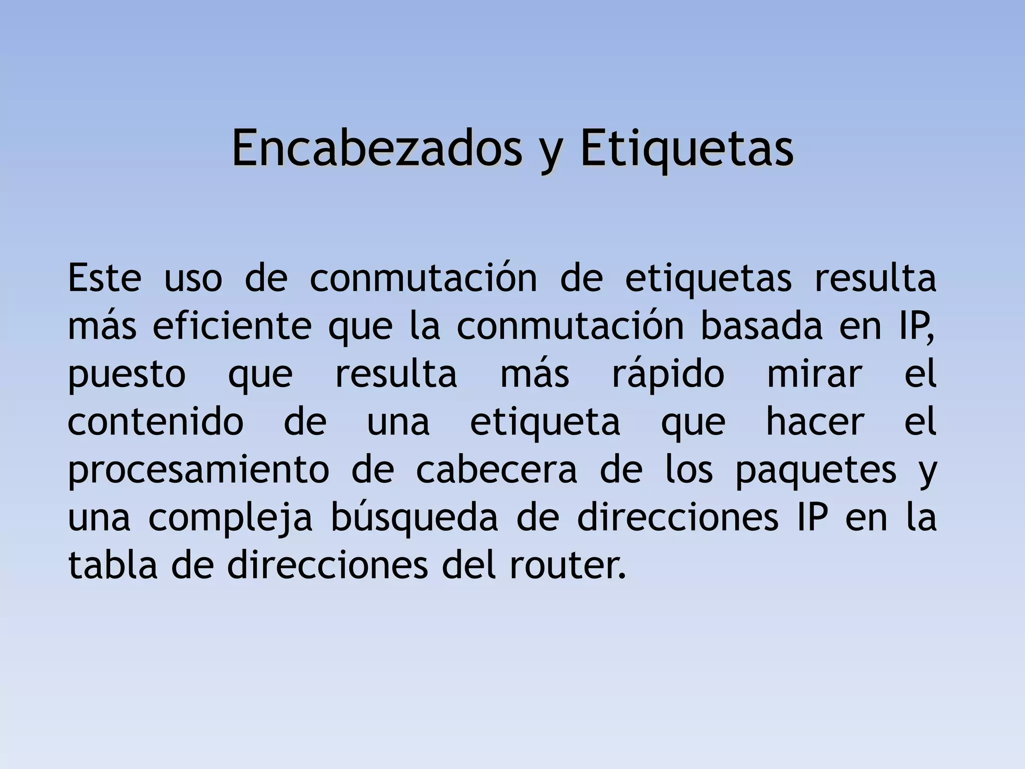 Encabezados y Etiquetas

Este uso de conmutación de etiquetas resulta
más eficiente que la conmutación basada en IP,
puesto que resulta más rápido mirar el
contenido de una etiqueta que hacer el
procesamiento de cabecera de los paquetes y
una compleja búsqueda de direcciones IP en la
tabla de direcciones del router.
 