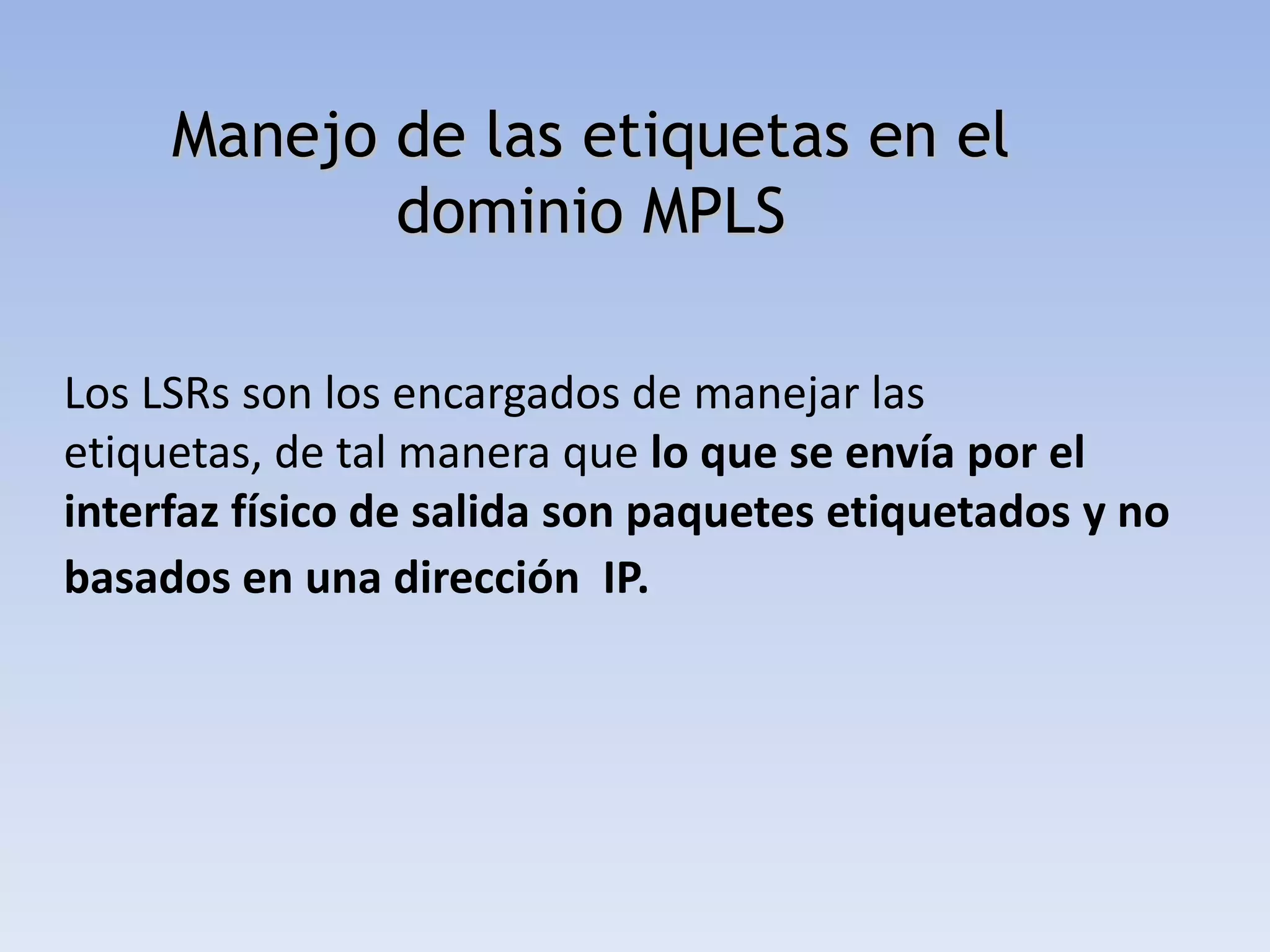 Manejo de las etiquetas en el
            dominio MPLS

Los LSRs son los encargados de manejar las
etiquetas, de tal manera que lo que se envía por el
interfaz físico de salida son paquetes etiquetados y no
basados en una dirección IP.
 