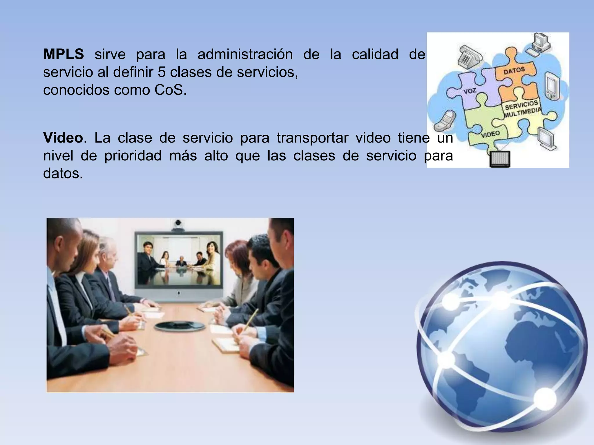 MPLS sirve para la administración de la calidad de
servicio al definir 5 clases de servicios,
conocidos como CoS.


Video. La clase de servicio para transportar video tiene un
nivel de prioridad más alto que las clases de servicio para
datos.
 