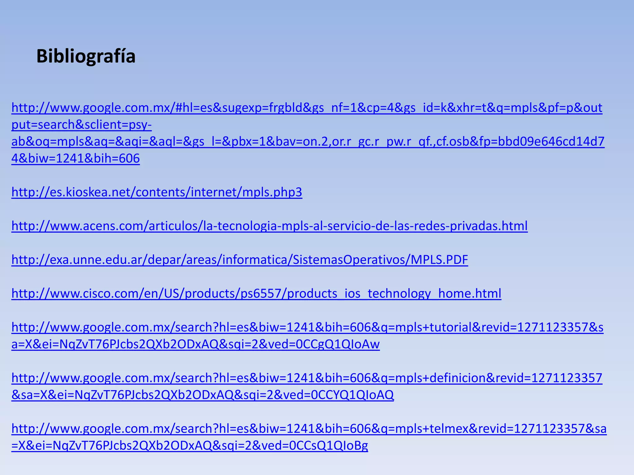 Bibliografía

http://www.google.com.mx/#hl=es&sugexp=frgbld&gs_nf=1&cp=4&gs_id=k&xhr=t&q=mpls&pf=p&out
put=search&sclient=psy-
ab&oq=mpls&aq=&aqi=&aql=&gs_l=&pbx=1&bav=on.2,or.r_gc.r_pw.r_qf.,cf.osb&fp=bbd09e646cd14d7
4&biw=1241&bih=606

http://es.kioskea.net/contents/internet/mpls.php3

http://www.acens.com/articulos/la-tecnologia-mpls-al-servicio-de-las-redes-privadas.html

http://exa.unne.edu.ar/depar/areas/informatica/SistemasOperativos/MPLS.PDF

http://www.cisco.com/en/US/products/ps6557/products_ios_technology_home.html

http://www.google.com.mx/search?hl=es&biw=1241&bih=606&q=mpls+tutorial&revid=1271123357&s
a=X&ei=NqZvT76PJcbs2QXb2ODxAQ&sqi=2&ved=0CCgQ1QIoAw

http://www.google.com.mx/search?hl=es&biw=1241&bih=606&q=mpls+definicion&revid=1271123357
&sa=X&ei=NqZvT76PJcbs2QXb2ODxAQ&sqi=2&ved=0CCYQ1QIoAQ

http://www.google.com.mx/search?hl=es&biw=1241&bih=606&q=mpls+telmex&revid=1271123357&sa
=X&ei=NqZvT76PJcbs2QXb2ODxAQ&sqi=2&ved=0CCsQ1QIoBg
 