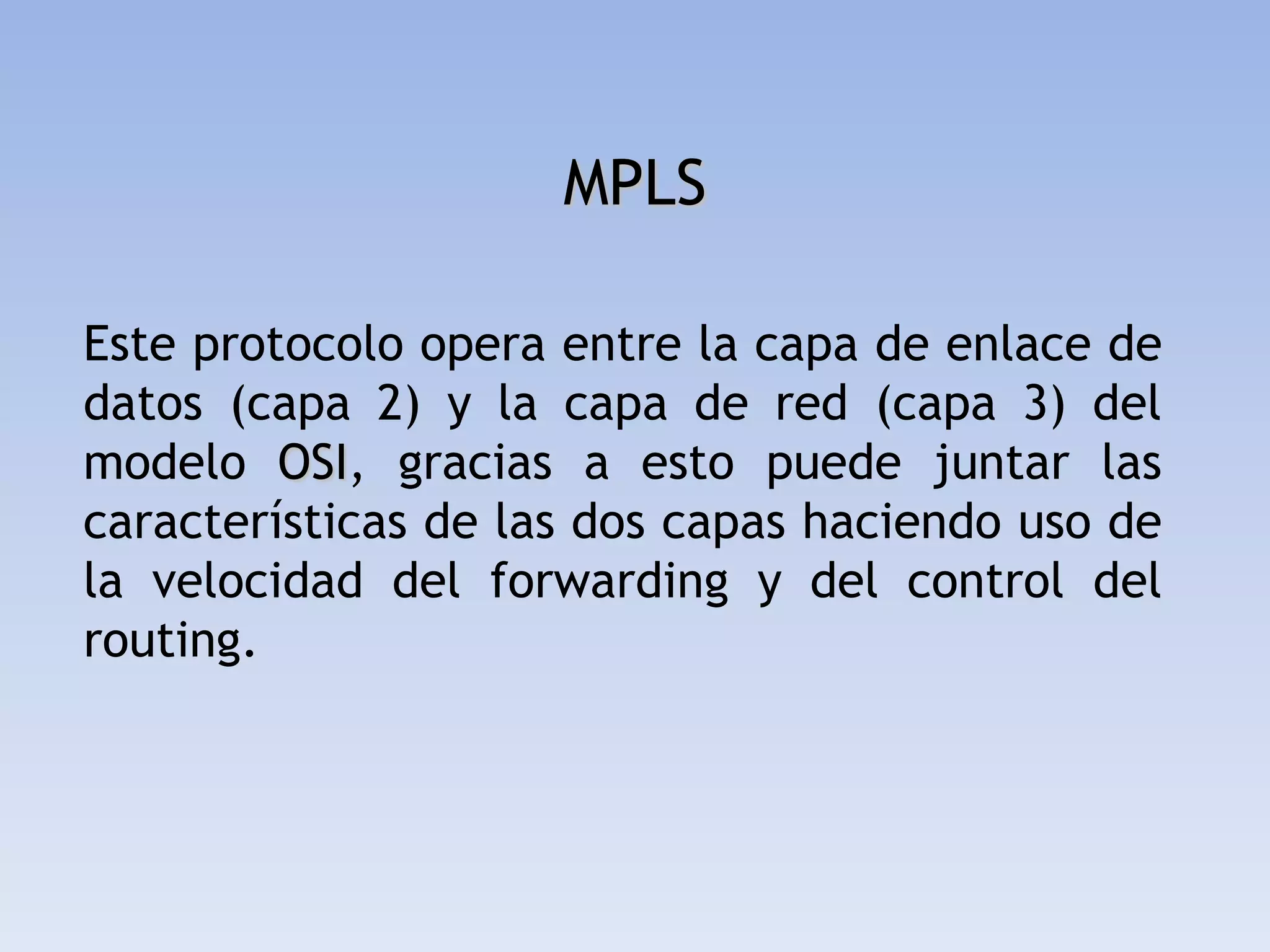 MPLS

Este protocolo opera entre la capa de enlace de
datos (capa 2) y la capa de red (capa 3) del
modelo OSI, gracias a esto puede juntar las
características de las dos capas haciendo uso de
la velocidad del forwarding y del control del
routing.
 