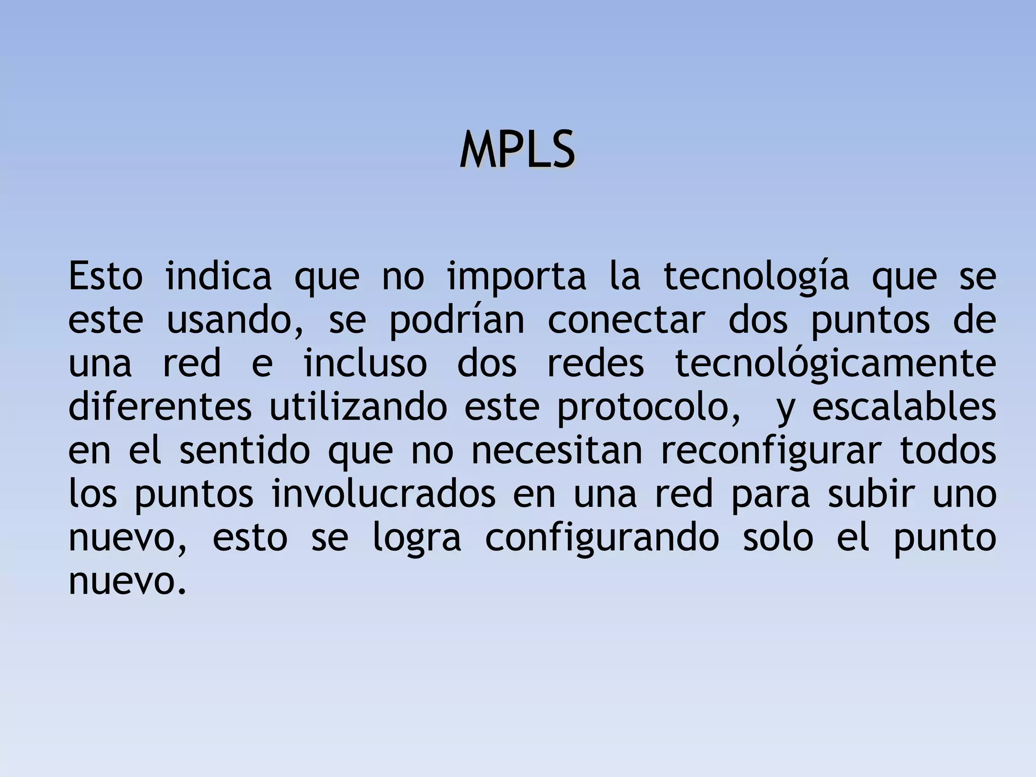 MPLS

Esto indica que no importa la tecnología que se
este usando, se podrían conectar dos puntos de
una red e incluso dos redes tecnológicamente
diferentes utilizando este protocolo, y escalables
en el sentido que no necesitan reconfigurar todos
los puntos involucrados en una red para subir uno
nuevo, esto se logra configurando solo el punto
nuevo.
 