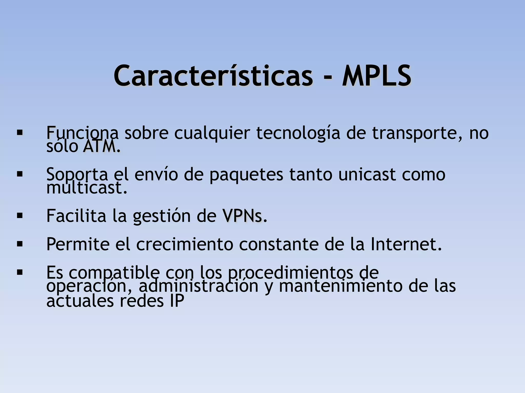 Características - MPLS
   Funciona sobre cualquier tecnología de transporte, no
    sólo ATM.
   Soporta el envío de paquetes tanto unicast como
    multicast.
   Facilita la gestión de VPNs.
   Permite el crecimiento constante de la Internet.
   Es compatible con los procedimientos de
    operación, administración y mantenimiento de las
    actuales redes IP
 