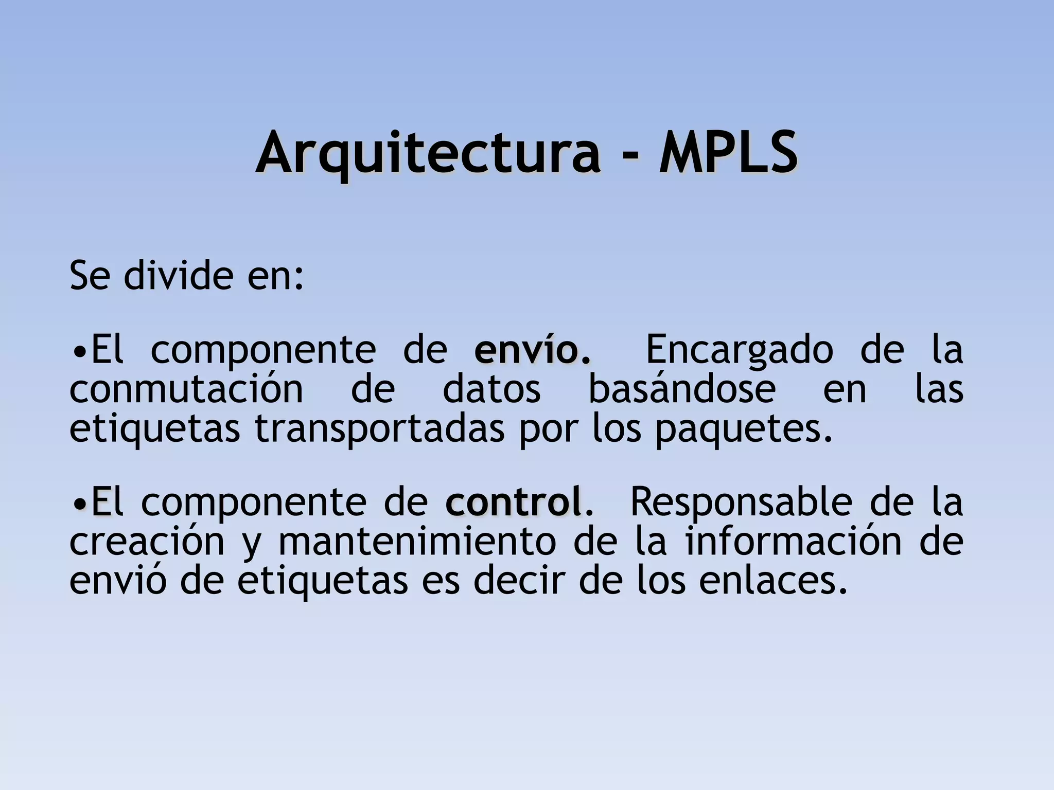 Arquitectura - MPLS

Se divide en:
•El componente de envío. Encargado de la
conmutación de datos basándose en las
etiquetas transportadas por los paquetes.
•El componente de control. Responsable de la
creación y mantenimiento de la información de
envió de etiquetas es decir de los enlaces.
 