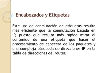 Encabezados y Etiquetas

Este uso de conmutación de etiquetas resulta
más eficiente que la conmutación basada en
IP, puesto que resulta más rápido mirar el
contenido de una etiqueta que hacer el
procesamiento de cabecera de los paquetes y
una compleja búsqueda de direcciones IP en la
tabla de direcciones del router.
 