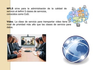 MPLS sirve para la administración de la calidad de
servicio al definir 5 clases de servicios,
conocidos como CoS.


Video. La clase de servicio para transportar video tiene un
nivel de prioridad más alto que las clases de servicio para
datos.
 