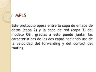 MPLS

Este protocolo opera entre la capa de enlace de
datos (capa 2) y la capa de red (capa 3) del
modelo OSI, gracias a esto puede juntar las
características de las dos capas haciendo uso de
la velocidad del forwarding y del control del
routing.
 