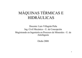 1
MÁQUINAS TÉRMICAS E
HIDRÁULICAS
Docente: Luis Villagrán Peña
Ing. Civil Mecánico - U. de Concepción
Magistrando en Ingeniería en Procesos de Minerales - U. de
Antofagasta
Otoño 2008
 
