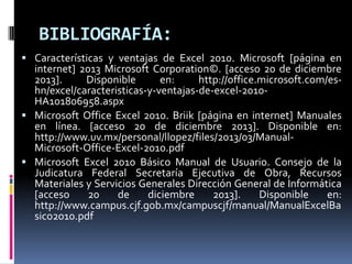 BIBLIOGRAFÍA:
 Características y ventajas de Excel 2010. Microsoft [página en

internet] 2013 Microsoft Corporation©. [acceso 20 de diciembre
2013].
Disponible
en:
http://office.microsoft.com/eshn/excel/caracteristicas-y-ventajas-de-excel-2010HA101806958.aspx
 Microsoft Office Excel 2010. Briik [página en internet] Manuales
en línea. [acceso 20 de diciembre 2013]. Disponible en:
http://www.uv.mx/personal/llopez/files/2013/03/ManualMicrosoft-Office-Excel-2010.pdf
 Microsoft Excel 2010 Básico Manual de Usuario. Consejo de la
Judicatura Federal Secretaría Ejecutiva de Obra, Recursos
Materiales y Servicios Generales Dirección General de Informática
[acceso
20
de
diciembre
2013].
Disponible
en:
http://www.campus.cjf.gob.mx/campuscjf/manual/ManualExcelBa
sico2010.pdf

 