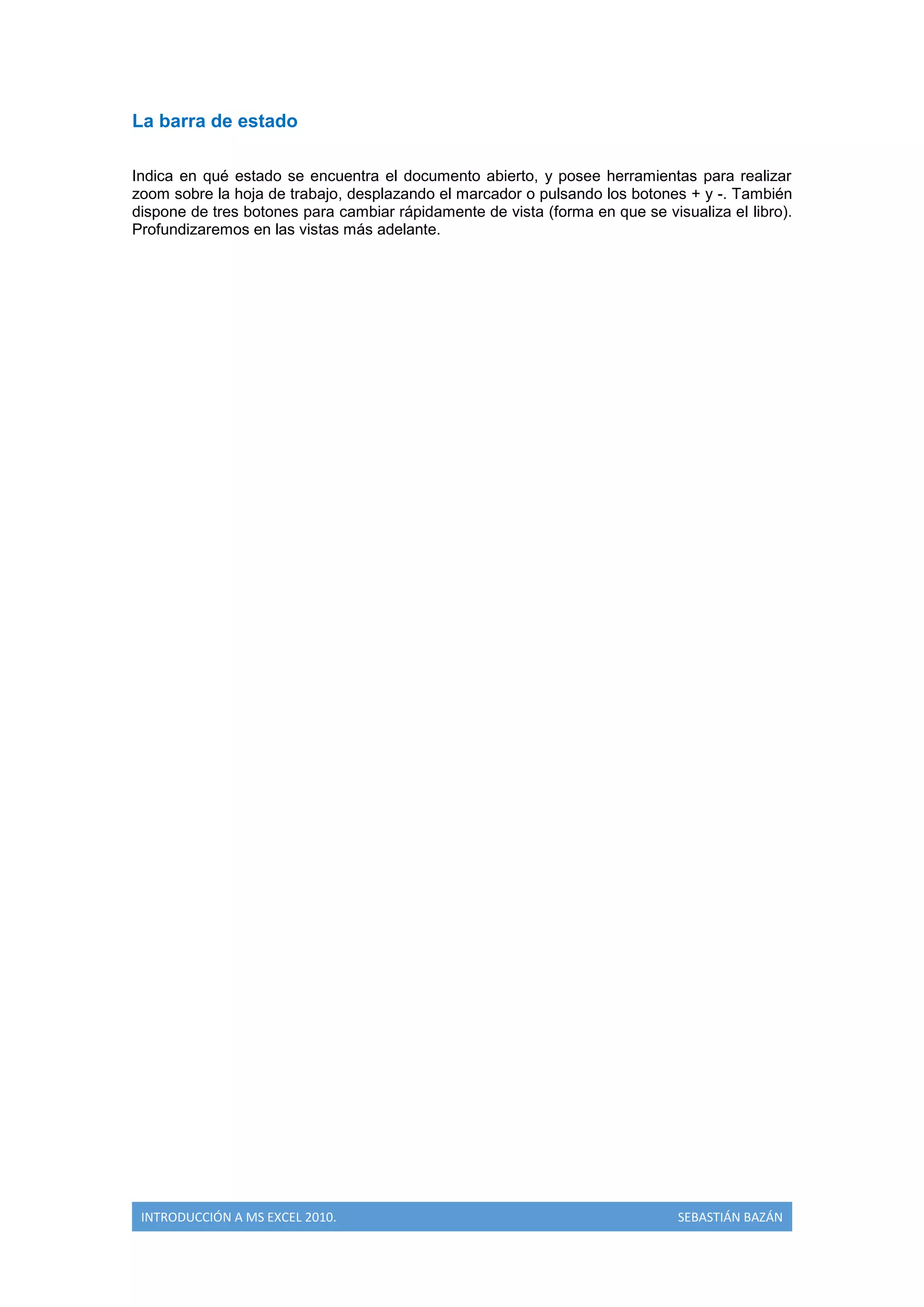 La barra de estado
Indica en qué estado se encuentra el documento abierto, y posee herramientas para realizar
zoom sobre la hoja de trabajo, desplazando el marcador o pulsando los botones + y -. También
dispone de tres botones para cambiar rápidamente de vista (forma en que se visualiza el libro).
Profundizaremos en las vistas más adelante.

INTRODUCCIÓN A MS EXCEL 2010.

SEBASTIÁN BAZÁN

 