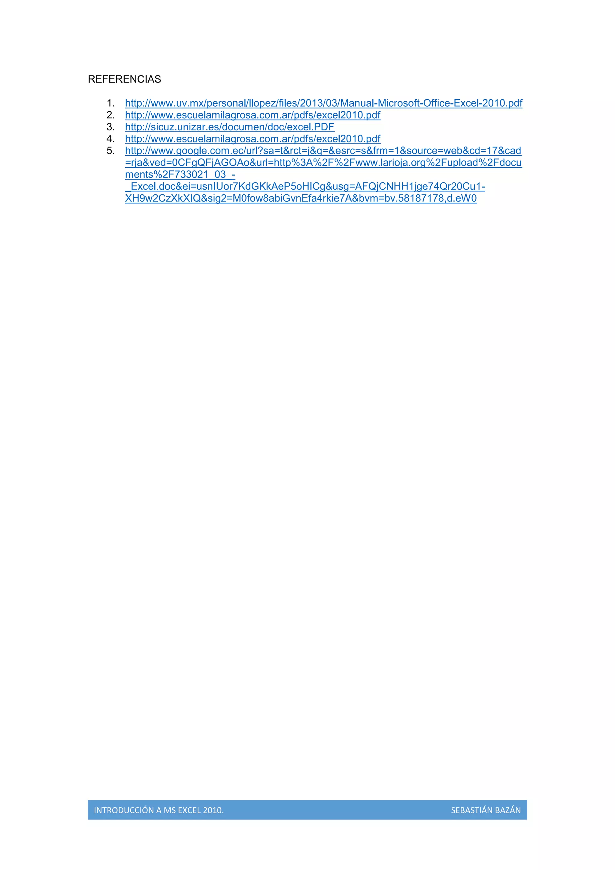 REFERENCIAS
1.
2.
3.
4.
5.

http://www.uv.mx/personal/llopez/files/2013/03/Manual-Microsoft-Office-Excel-2010.pdf
http://www.escuelamilagrosa.com.ar/pdfs/excel2010.pdf
http://sicuz.unizar.es/documen/doc/excel.PDF
http://www.escuelamilagrosa.com.ar/pdfs/excel2010.pdf
http://www.google.com.ec/url?sa=t&rct=j&q=&esrc=s&frm=1&source=web&cd=17&cad
=rja&ved=0CFgQFjAGOAo&url=http%3A%2F%2Fwww.larioja.org%2Fupload%2Fdocu
ments%2F733021_03__Excel.doc&ei=usnIUor7KdGKkAeP5oHICg&usg=AFQjCNHH1jge74Qr20Cu1XH9w2CzXkXIQ&sig2=M0fow8abiGvnEfa4rkie7A&bvm=bv.58187178,d.eW0

INTRODUCCIÓN A MS EXCEL 2010.

SEBASTIÁN BAZÁN

 
