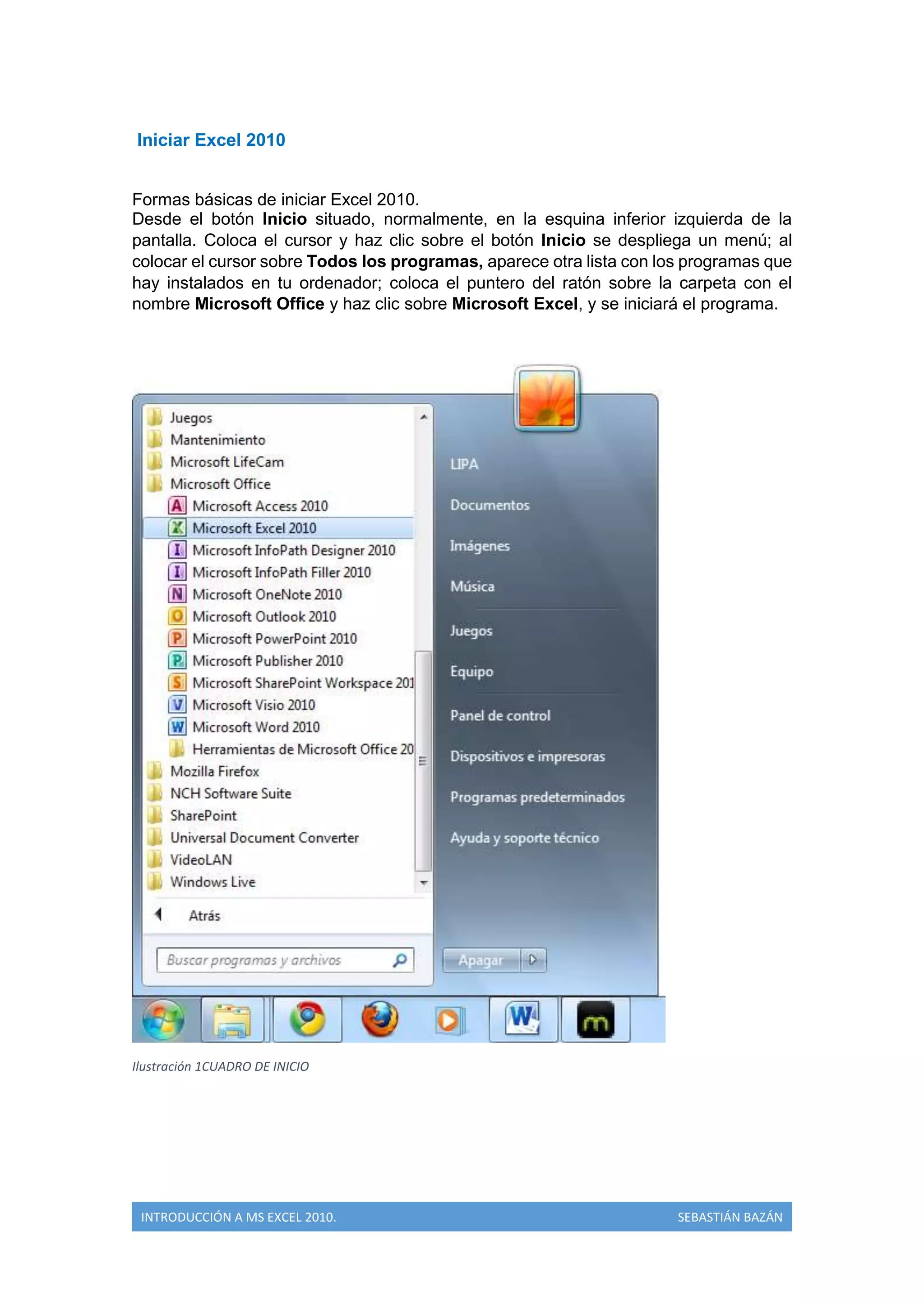 Iniciar Excel 2010
Formas básicas de iniciar Excel 2010.
Desde el botón Inicio situado, normalmente, en la esquina inferior izquierda de la
pantalla. Coloca el cursor y haz clic sobre el botón Inicio se despliega un menú; al
colocar el cursor sobre Todos los programas, aparece otra lista con los programas que
hay instalados en tu ordenador; coloca el puntero del ratón sobre la carpeta con el
nombre Microsoft Office y haz clic sobre Microsoft Excel, y se iniciará el programa.

Ilustración 1CUADRO DE INICIO

INTRODUCCIÓN A MS EXCEL 2010.

SEBASTIÁN BAZÁN

 