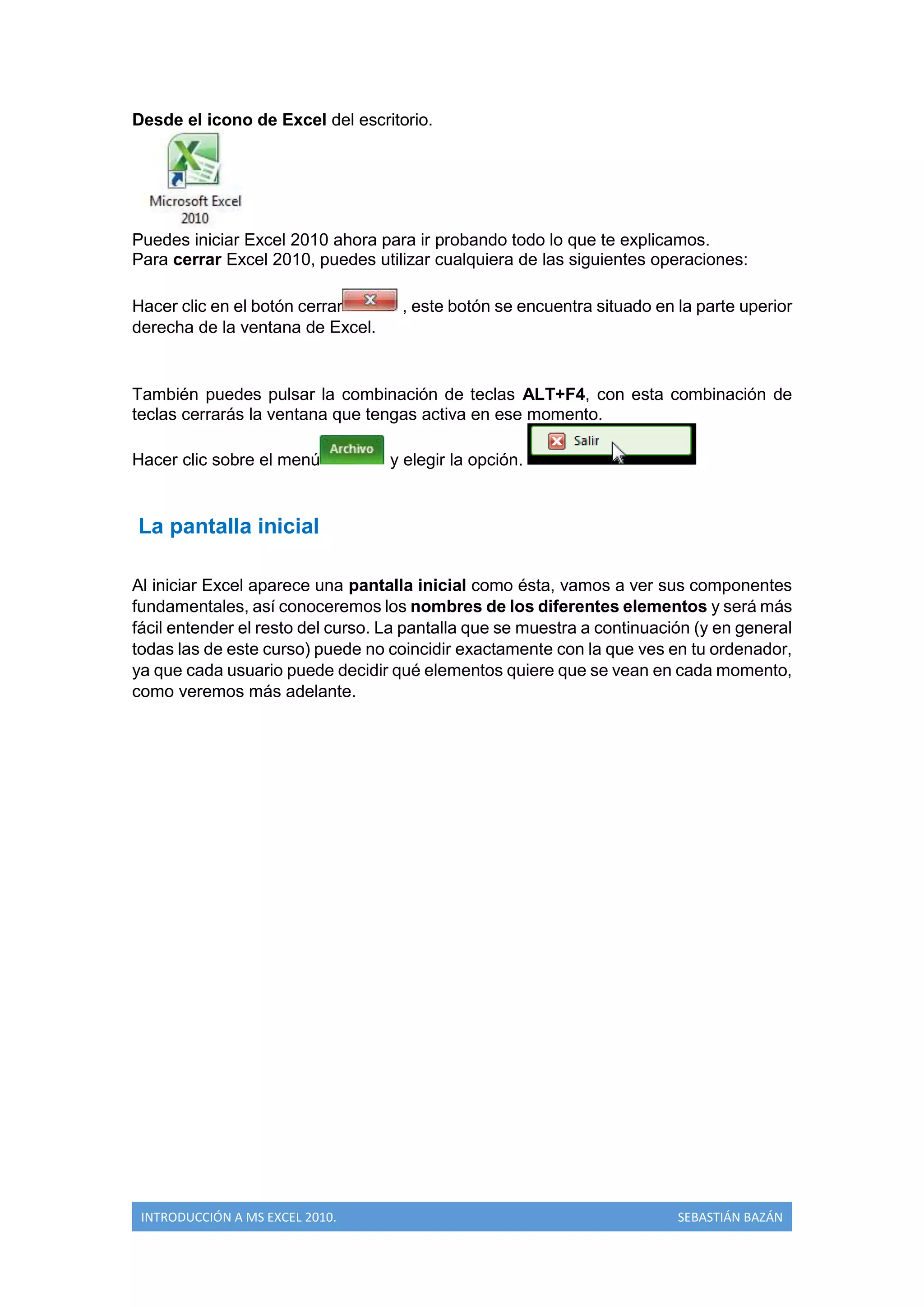 Desde el icono de Excel del escritorio.

Puedes iniciar Excel 2010 ahora para ir probando todo lo que te explicamos.
Para cerrar Excel 2010, puedes utilizar cualquiera de las siguientes operaciones:
Hacer clic en el botón cerrar
derecha de la ventana de Excel.

, este botón se encuentra situado en la parte uperior

También puedes pulsar la combinación de teclas ALT+F4, con esta combinación de
teclas cerrarás la ventana que tengas activa en ese momento.
Hacer clic sobre el menú

y elegir la opción.

La pantalla inicial
Al iniciar Excel aparece una pantalla inicial como ésta, vamos a ver sus componentes
fundamentales, así conoceremos los nombres de los diferentes elementos y será más
fácil entender el resto del curso. La pantalla que se muestra a continuación (y en general
todas las de este curso) puede no coincidir exactamente con la que ves en tu ordenador,
ya que cada usuario puede decidir qué elementos quiere que se vean en cada momento,
como veremos más adelante.

INTRODUCCIÓN A MS EXCEL 2010.

SEBASTIÁN BAZÁN

 