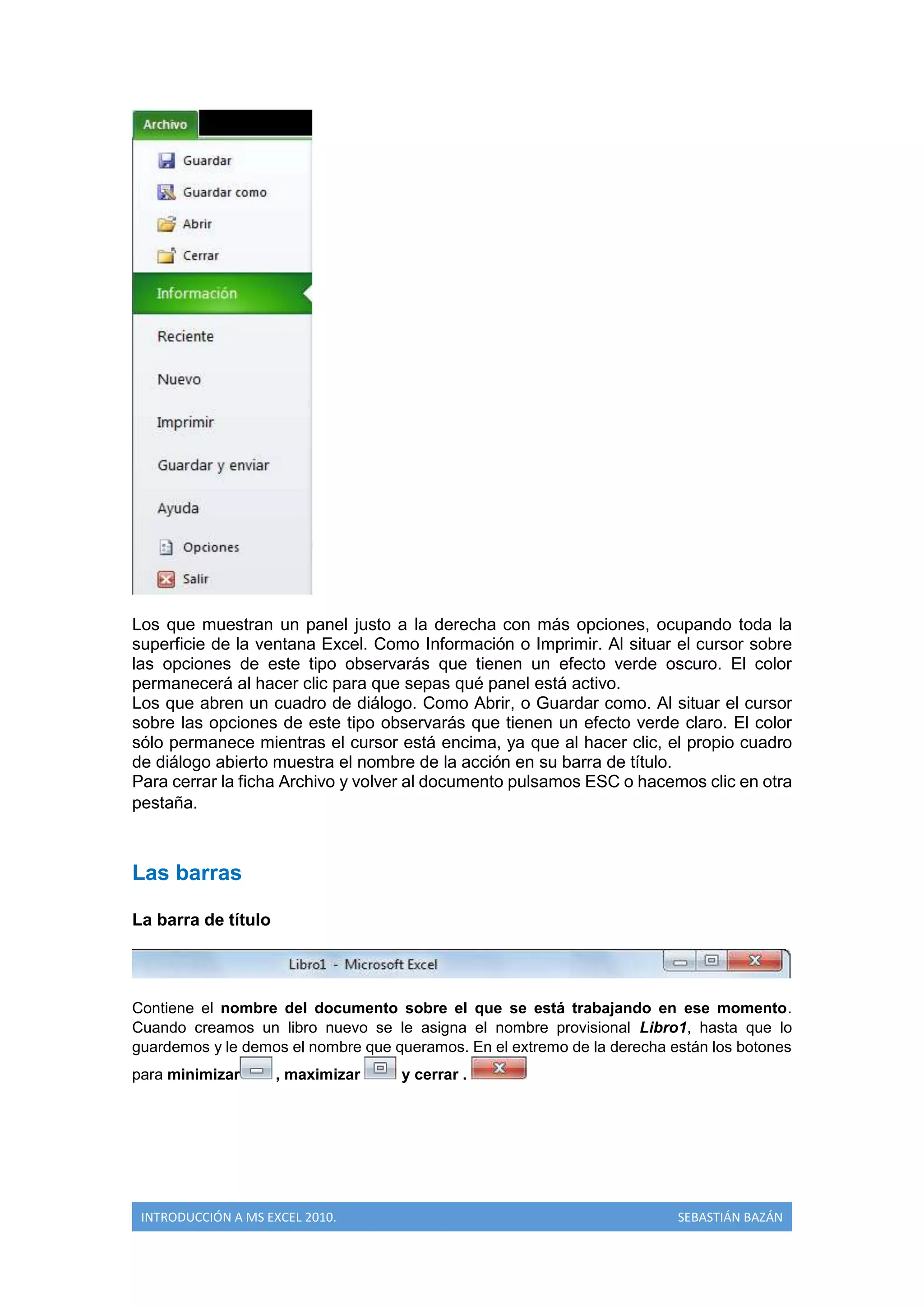 Los que muestran un panel justo a la derecha con más opciones, ocupando toda la
superficie de la ventana Excel. Como Información o Imprimir. Al situar el cursor sobre
las opciones de este tipo observarás que tienen un efecto verde oscuro. El color
permanecerá al hacer clic para que sepas qué panel está activo.
Los que abren un cuadro de diálogo. Como Abrir, o Guardar como. Al situar el cursor
sobre las opciones de este tipo observarás que tienen un efecto verde claro. El color
sólo permanece mientras el cursor está encima, ya que al hacer clic, el propio cuadro
de diálogo abierto muestra el nombre de la acción en su barra de título.
Para cerrar la ficha Archivo y volver al documento pulsamos ESC o hacemos clic en otra
pestaña.

Las barras
La barra de título

Contiene el nombre del documento sobre el que se está trabajando en ese momento.
Cuando creamos un libro nuevo se le asigna el nombre provisional Libro1, hasta que lo
guardemos y le demos el nombre que queramos. En el extremo de la derecha están los botones
para minimizar

, maximizar

INTRODUCCIÓN A MS EXCEL 2010.

y cerrar .

SEBASTIÁN BAZÁN

 