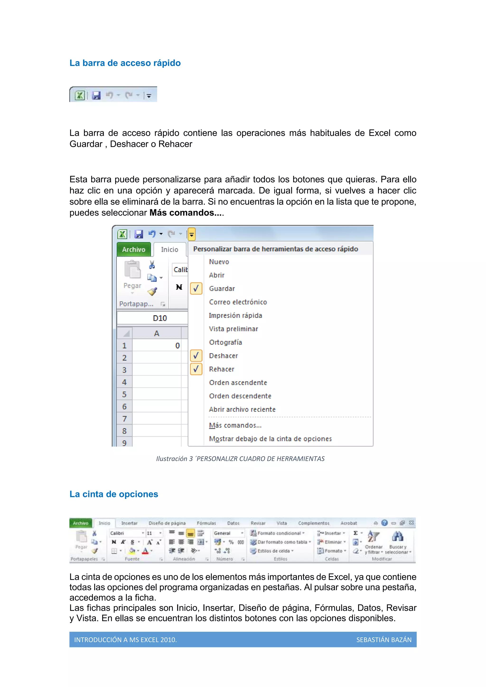 La barra de acceso rápido

La barra de acceso rápido contiene las operaciones más habituales de Excel como
Guardar , Deshacer o Rehacer

Esta barra puede personalizarse para añadir todos los botones que quieras. Para ello
haz clic en una opción y aparecerá marcada. De igual forma, si vuelves a hacer clic
sobre ella se eliminará de la barra. Si no encuentras la opción en la lista que te propone,
puedes seleccionar Más comandos....

Ilustración 3 ´PERSONALIZR CUADRO DE HERRAMIENTAS

La cinta de opciones

La cinta de opciones es uno de los elementos más importantes de Excel, ya que contiene
todas las opciones del programa organizadas en pestañas. Al pulsar sobre una pestaña,
accedemos a la ficha.
Las fichas principales son Inicio, Insertar, Diseño de página, Fórmulas, Datos, Revisar
y Vista. En ellas se encuentran los distintos botones con las opciones disponibles.
INTRODUCCIÓN A MS EXCEL 2010.

SEBASTIÁN BAZÁN

 