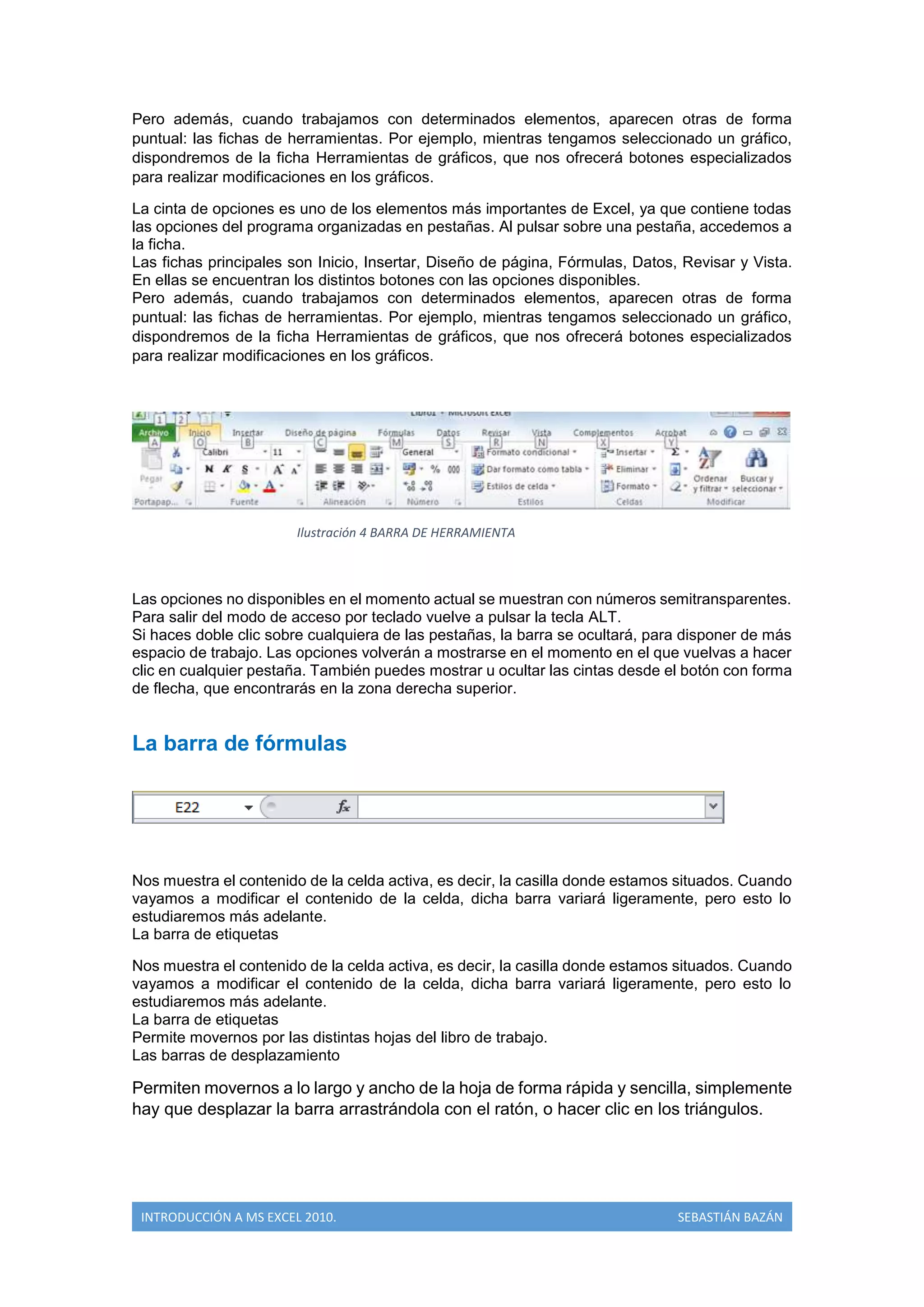 Pero además, cuando trabajamos con determinados elementos, aparecen otras de forma
puntual: las fichas de herramientas. Por ejemplo, mientras tengamos seleccionado un gráfico,
dispondremos de la ficha Herramientas de gráficos, que nos ofrecerá botones especializados
para realizar modificaciones en los gráficos.
La cinta de opciones es uno de los elementos más importantes de Excel, ya que contiene todas
las opciones del programa organizadas en pestañas. Al pulsar sobre una pestaña, accedemos a
la ficha.
Las fichas principales son Inicio, Insertar, Diseño de página, Fórmulas, Datos, Revisar y Vista.
En ellas se encuentran los distintos botones con las opciones disponibles.
Pero además, cuando trabajamos con determinados elementos, aparecen otras de forma
puntual: las fichas de herramientas. Por ejemplo, mientras tengamos seleccionado un gráfico,
dispondremos de la ficha Herramientas de gráficos, que nos ofrecerá botones especializados
para realizar modificaciones en los gráficos.

Ilustración 4 BARRA DE HERRAMIENTA

Las opciones no disponibles en el momento actual se muestran con números semitransparentes.
Para salir del modo de acceso por teclado vuelve a pulsar la tecla ALT.
Si haces doble clic sobre cualquiera de las pestañas, la barra se ocultará, para disponer de más
espacio de trabajo. Las opciones volverán a mostrarse en el momento en el que vuelvas a hacer
clic en cualquier pestaña. También puedes mostrar u ocultar las cintas desde el botón con forma
de flecha, que encontrarás en la zona derecha superior.

La barra de fórmulas

Nos muestra el contenido de la celda activa, es decir, la casilla donde estamos situados. Cuando
vayamos a modificar el contenido de la celda, dicha barra variará ligeramente, pero esto lo
estudiaremos más adelante.
La barra de etiquetas
Nos muestra el contenido de la celda activa, es decir, la casilla donde estamos situados. Cuando
vayamos a modificar el contenido de la celda, dicha barra variará ligeramente, pero esto lo
estudiaremos más adelante.
La barra de etiquetas
Permite movernos por las distintas hojas del libro de trabajo.
Las barras de desplazamiento

Permiten movernos a lo largo y ancho de la hoja de forma rápida y sencilla, simplemente
hay que desplazar la barra arrastrándola con el ratón, o hacer clic en los triángulos.

INTRODUCCIÓN A MS EXCEL 2010.

SEBASTIÁN BAZÁN

 