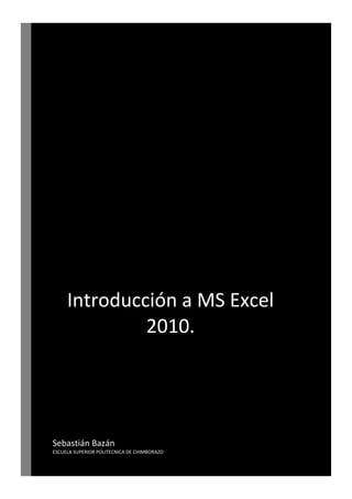 Introducción a MS Excel
2010.

Sebastián Bazán
ESCUELA SUPERIOR POLITECNICA DE CHIMBORAZO
INTRODUCCIÓN A MS EXCEL 2010.

SEBASTIÁN BAZÁN

 