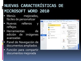 NUEVAS CARACTERÍSTICAS DE
MICROSOFT WORD 2010
 Menús
mejorados,
fáciles de personalizar
 Nuevos
rellenos
y

reflejos
 Herramientas
de
edición de imágenes
avanzadas
 Panel de Navegación de
documentos ampliados
 Función para compartir
documentos mejorada

 