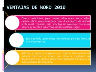 VENTAJAS DE WORD 2010
Ofrece soluciones para varias situaciones entre ellas:
características mejoradas para crear documentos de calidad
profesional, maneras más sencillas de colaborar con otros
usuarios y acceso a los archivos desde cualquier lugar.

Está diseñado con mejores herramientas para dar formato
a los documentos.

Además le ayuda a organizar y a redactar documentos de
manera más fácil y eficaz, así como a mantener los
documentos a su alcance así como simplifica las funciones y la
manejabilidad del programa.

 