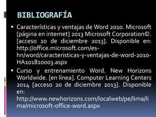 BIBLIOGRAFÍA
 Características y ventajas de Word 2010. Microsoft

[página en internet] 2013 Microsoft Corporation©.
[acceso 20 de diciembre 2013]. Disponible en:
http://office.microsoft.com/eshn/word/caracteristicas-y-ventajas-de-word-2010HA101810003.aspx
 Curso y entrenamiento Word. New Horizons
Worldwide. [en línea]. Computer Learning Centers
2014 [acceso 20 de diciembre 2013]. Disponible
en:
http://www.newhorizons.com/localweb/pe/lima/li
ma/microsoft-office-word.aspx

 