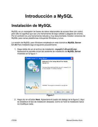 ITSON Manuel Domitsu Kono
Introducción a MySQL
Instalación de MySQL
MySQL es un manejador de bases de datos relacionales de acceso libre (sin costo)
pero ello no significa que sea una herramienta de baja calidad o plagada de errores.
Por el contrario es una herramienta robusta y muy documentada. Existen versiones de
MySQL para varias plataformas incluyendo Windows y Linux.
La versión de MySQL para Windows empleada en este tutorial es MySQL Server
5.1.43 Para instalarla siga el siguiente procedimiento:
1. Haga doble clic en el archivo de instalación, mysql-5.1.43-win32.msi.
Aparecerá la pantalla inicial del asistente de instalación de MySQL Server
mostrado en la figura 1:
Figura 1
2. Haga clic en el botón Next. Aparecerá el cuadro de dialogo de la figura 2. Aquí
se establece el tipo de instalación deseada. Como se hará la instalación típica
no modifique nada.
 