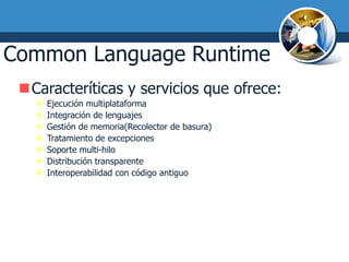 Common Language Runtime
 Caracteríticas y servicios que ofrece:
      Ejecución multiplataforma
      Integración de lenguajes
      Gestión de memoria(Recolector de basura)
      Tratamiento de excepciones
      Soporte multi-hilo
      Distribución transparente
      Interoperabilidad con código antiguo
 
