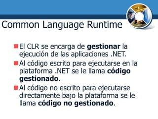 Common Language Runtime

  El CLR se encarga de gestionar la
   ejecución de las aplicaciones .NET.
  Al código escrito para ejecutarse en la
   plataforma .NET se le llama código
   gestionado.
  Al código no escrito para ejecutarse
   directamente bajo la plataforma se le
   llama código no gestionado.
 