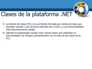 Clases de la plataforma .NET
 La librería de clases (FCL) es una librería formada por cientos de tipos que
  permiten acceder a los servicios ofrecidos por el CLR y a sus funcionalidades
  más frecuentemente usadas.
 Además el programador puede crear nuevas clases que extiendan su
  funcionalidad y se integren perfectamente con el resto de las clases de la
  FCL.
 