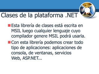 Clases de la plataforma .NET
  Esta librería de clases está escrita en
   MSIL luego cualquier lenguaje cuyo
   compilador genere MSIL podrá usarla.
  Con esta librería podemos crear todo
   tipo de aplicaciones: aplicaciones de
   consola, de ventanas, servicios
   Web, ASP.NET...
 