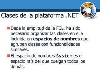 Clases de la plataforma .NET
  Dada la amplitud de la FCL, ha sido
   necesario organizar las clases en ella
   incluida en espacios de nombres que
   agrupen clases con funcionalidades
   similares.
  El espacio de nombres System es el
   espacio raíz del que cuelgan todos los
   demás.
 