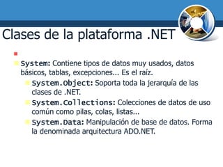 Clases de la plataforma .NET
  Espacios de nombres más usados:
  System: Contiene tipos de datos muy usados, datos
   básicos, tablas, excepciones... Es el raíz.
     System.Object: Soporta toda la jerarquía de las
      clases de .NET.
     System.Collections: Colecciones de datos de uso
      común como pilas, colas, listas...
     System.Data: Manipulación de base de datos. Forma
      la denominada arquitectura ADO.NET.
 