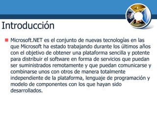 Introducción
 Microsoft.NET es el conjunto de nuevas tecnologías en las
  que Microsoft ha estado trabajando durante los últimos años
  con el objetivo de obtener una plataforma sencilla y potente
  para distribuir el software en forma de servicios que puedan
  ser suministrados remotamente y que puedan comunicarse y
  combinarse unos con otros de manera totalmente
  independiente de la plataforma, lenguaje de programación y
  modelo de componentes con los que hayan sido
  desarrollados.
 