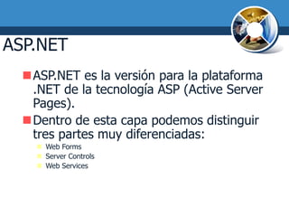 ASP.NET
  ASP.NET es la versión para la plataforma
   .NET de la tecnología ASP (Active Server
   Pages).
  Dentro de esta capa podemos distinguir
   tres partes muy diferenciadas:
     Web Forms
     Server Controls
     Web Services
 