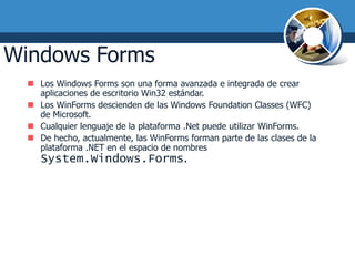 Windows Forms
   Los Windows Forms son una forma avanzada e integrada de crear
    aplicaciones de escritorio Win32 estándar.
   Los WinForms descienden de las Windows Foundation Classes (WFC)
    de Microsoft.
   Cualquier lenguaje de la plataforma .Net puede utilizar WinForms.
   De hecho, actualmente, las WinForms forman parte de las clases de la
    plataforma .NET en el espacio de nombres
     System.Windows.Forms.
 
