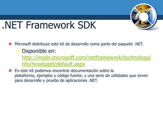 .NET Framework SDK
  Microsoft distribuye este kit de desarrollo como parte del paquete .NET.
      Disponible en:
       http://msdn.microsoft.com/netframework/technologyi
       nfo/howtoget/default.aspx
  En este kit podemos encontrar documentación sobre la
   plataforma, ejemplos y código fuente, y una serie de utilidades que sirven
   para desarrollo y prueba de aplicaciones .NET.
 