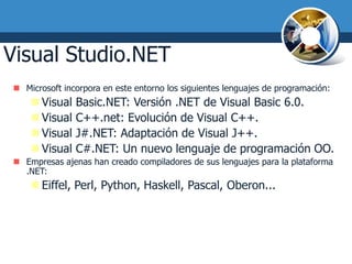 Visual Studio.NET
 Microsoft incorpora en este entorno los siguientes lenguajes de programación:
     Visual   Basic.NET: Versión .NET de Visual Basic 6.0.
     Visual   C++.net: Evolución de Visual C++.
     Visual   J#.NET: Adaptación de Visual J++.
     Visual   C#.NET: Un nuevo lenguaje de programación OO.
 Empresas ajenas han creado compiladores de sus lenguajes para la plataforma
  .NET:
     Eiffel, Perl, Python, Haskell, Pascal, Oberon...
 