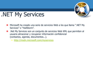 .NET My Services
   Microsoft ha creado una serie de servicios Web a los que llama “.NET My
    Services” o “HailStorm”.
   .Net My Services son un conjunto de servicios Web XML que permiten al
    usuario almacenar y recuperar información confidencial
    (contactos, agenda, documentos...).
      http://msdn.microsoft.com/myservices
 
