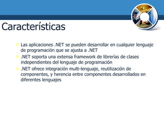 Características de .NET I
    Las aplicaciones .NET se pueden desarrollar en cualquier lenguaje
     de programación que se ajusta a .NET
    .NET soporta una extensa framework de librerías de clases
     independientes del lenguaje de programación
    .NET ofrece integración multi-lenguaje, reutilización de
     componentes, y herencia entre componentes desarrollados en
     diferentes lenguajes
 