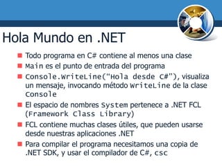 Hola Mundo en .NET
   Todo programa en C# contiene al menos una clase
   Main es el punto de entrada del programa
   Console.WriteLine(“Hola desde C#”), visualiza
    un mensaje, invocando método WriteLine de la clase
    Console
   El espacio de nombres System pertenece a .NET FCL
    (Framework Class Library)
   FCL contiene muchas clases útiles, que pueden usarse
    desde nuestras aplicaciones .NET
   Para compilar el programa necesitamos una copia de
    .NET SDK, y usar el compilador de C#, csc
 