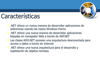 Características de .NET II
   .NET ofrece un nueva manera de desarrollar aplicaciones de
    sobremesa usando las clases Windows Forms
   .NET ofrece una nueva manera de desarrollar aplicaciones
    basadas en navegador Web a través de ASP.NET
   Las clases ADO.NET proveen una arquitectura desconectada para
    acceso a datos a través de Internet
   .NET ofrece una nueva arquitectura para el desarrollo y
    explotación de objetos remotos
 