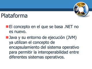 Plataforma .NET
 El concepto en el que se basa .NET no
  es nuevo.
 Java y su entorno de ejecución (JVM)
  ya utilizan el concepto de
  encapsulamiento del sistema operativo
  para permitir la interoperabilidad entre
  diferentes sistemas operativos.
 