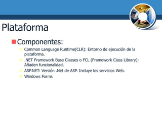 Plataforma .NET
  Componentes:
     Common Language Runtime(CLR): Entorno de ejecución de la
      plataforma.
     .NET Framework Base Classes o FCL (Framework Class Library):
      Añaden funcionalidad.
     ASP.NET: Versión .Net de ASP. Incluye los servicios Web.
     Windows Forms
 
