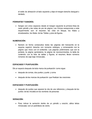 el estilo de alineación al lado izquierdo y deje el margen derecho desigual o 
dentado. 
PÁRRAFOS Y SANGRÍA: 
 Sangre con cinco espacios desde el margen izquierdo la primera línea de 
cada párrafo y las notas de pie de página. Las Únicas excepciones a este 
requerimiento son: el resumen, las citas en bloque, los títulos y 
encabezados, los títulos de las Tablas y pies de figuras. 
NUMERACIÓN: 
 Numere en forma consecutiva todas las páginas del manuscrito en la 
esquina superior derecha con números arábigos, y comenzando con la 
página que inicia con el contenido. Las páginas preliminares que son la 
portada, la página aprobatoria, la página de reconocimientos, la tabla de 
contenido con la lista de tablas y figuras, el resumen, llevan números 
romanos de caja baja minúsculas. 
ESPACIADO Y PUNTUACIÓN: 
Dé un espacio después de toda marca de puntuación como sigue: 
 después de comas, dos puntos y punto y coma 
 después de las marcas de puntuación que finalizan las oraciones 
ESPACIADO Y PUNTUACIÓN: 
 después de puntos que separan la cita de una referencia; y después de los 
puntos de las iniciales en los nombres de personas 
SERIACIÓN: 
 Para indicar la seriación dentro de un párrafo u oración, utilice letras 
minúsculas con un paréntesis de cierre. 
 